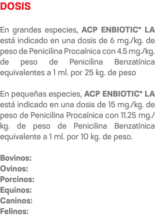 DOSIS En grandes especies, ACP ENBIOTIC* LA está indicado en una dosis de 6 mg./kg. de peso de Penicilina Procaínica con 4.5 mg./kg. de peso de Penicilina Benzatínica equivalentes a 1 ml. por 25 kg. de peso En pequeñas especies, ACP ENBIOTIC* LA está indicado en una dosis de 15 mg./kg. de peso de Penicilina Procaínica con 11.25 mg./kg. de peso de Penicilina Benzatínica equivalente a 1 ml. por 10 kg. de peso. Bovinos: Ovinos: Porcinos: Equinos: Caninos: Felinos: